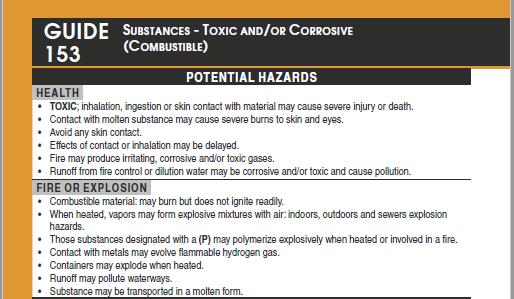 Image of an orange bordered page, Guide 153 Substances-Toxic and/or Corrosive (Combustible), with a header that reads Potential Hazards, and a subheader of Health: Toxic, inhalation, ingestion or skin contact material may cause severe injury or death. Contact with molten substance may cause severe burns to skin and eyes. Avoid any skin contact. Effects of contact or inhalation may be delayed. Fire may produce irritating, corrosive and/or toxic gases. Runoff from fire control or dilution water may be corrosive and/or toxic and cause pollution. The next subheader reads Fire or explosion and below: Combustible material: may burn but does not ignite readily. When heated, vapors may form explosive mixtures with air: indoors outdoors and sewers explosion hazards. Those substances designated with a (P) may polymerize explosively when heated or involved in a fire. Contact with metals may evolve flammable hydrogen gas. Containers may explode when heated. Runoff may pollute waterways. Substance may be transported in molten form. Image of an orange bordered page, Guide 153 Substances-Toxic and/or Corrosive (Combustible), with a header that reads Potential Hazards, and a subheader of Health: Toxic, inhalation, ingestion or skin contact material may cause severe injury or death. Contact with molten substance may cause severe burns to skin and eyes. Avoid any skin contact. Effects of contact or inhalation may be delayed. Fire may produce irritating, corrosive and/or toxic gases. Runoff from fire control or dilution water may be corrosive and/or toxic and cause pollution. The next subheader reads Fire or explosion and below: Combustible material: may burn but does not ignite readily. When heated, vapors may form explosive mixtures with air: indoors outdoors and sewers explosion hazards. Those substances designated with a (P) may polymerize explosively when heated or involved in a fire. Contact with metals may evolve flammable hydrogen gas. Containers may explode when heated. Runoff may pollute waterways. Substance may be transported in molten form.
